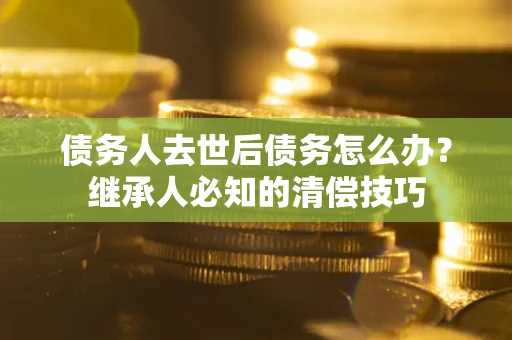 济南债务人去世后债务怎么办？继承人必知的清偿技巧